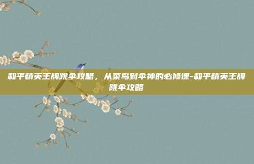 和平精英王牌跳伞攻略，从菜鸟到伞神的必修课-和平精英王牌跳伞攻略