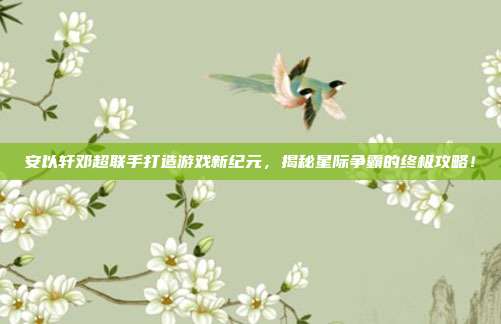 安以轩邓超联手打造游戏新纪元，揭秘星际争霸的终极攻略！