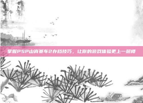 掌握PSP山脊赛车2存档技巧，让你的游戏体验更上一层楼