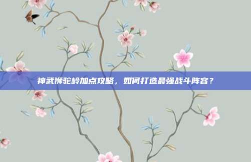 神武狮驼岭加点攻略，如何打造最强战斗阵容？