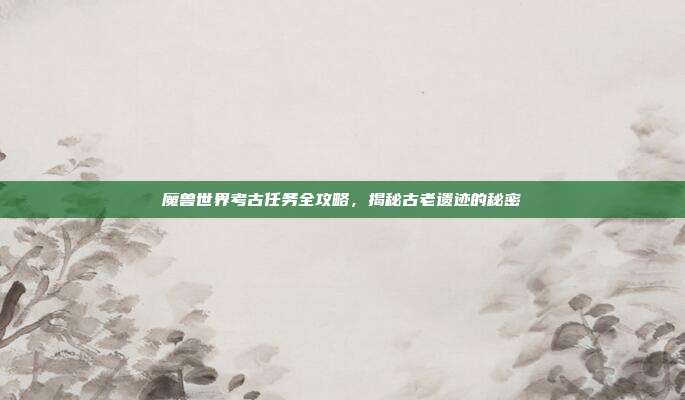 魔兽世界考古任务全攻略，揭秘古老遗迹的秘密