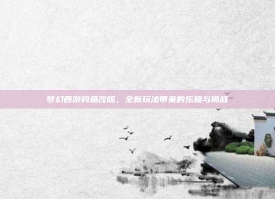 梦幻西游钓鱼改版，全新玩法带来的乐趣与挑战