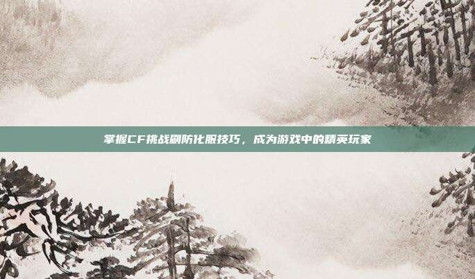 掌握CF挑战刷防化服技巧,成为游戏中的精英玩家