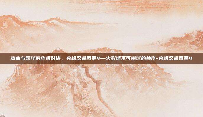 热血与羁绊的终极对决，究极忍者风暴4—火影迷不可错过的神作-究极忍者风暴4