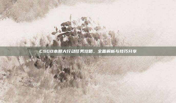CSGO本期大行动任务攻略,全面解析与技巧分享
