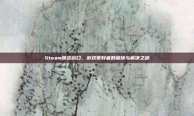 Steam跳出窗口,游戏爱好者的困扰与解决之道