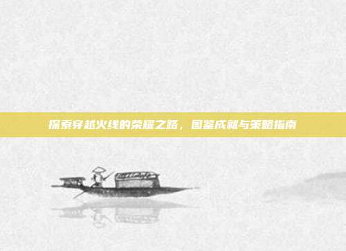 探索穿越火线的荣耀之路,图鉴成就与策略指南