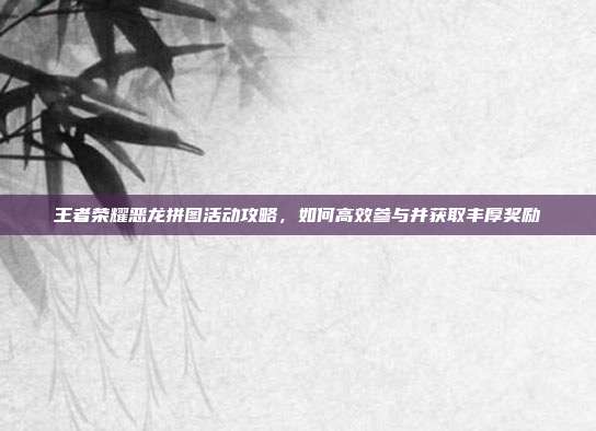 王者荣耀恶龙拼图活动攻略，如何高效参与并获取丰厚奖励