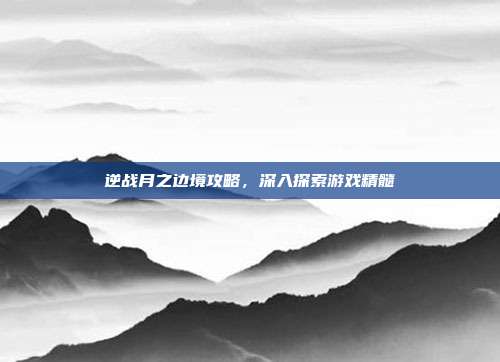 逆战月之边境攻略，深入探索游戏精髓