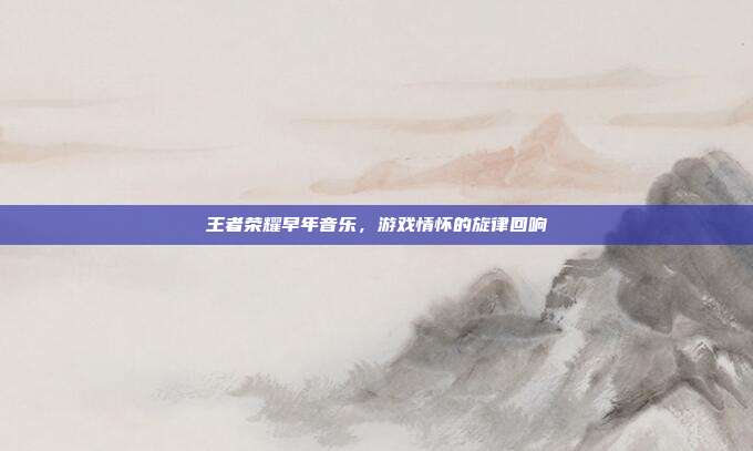 王者荣耀早年音乐，游戏情怀的旋律回响