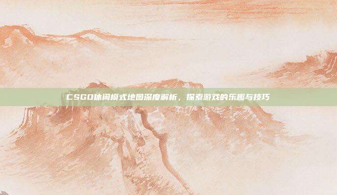 CSGO休闲模式地图深度解析，探索游戏的乐趣与技巧