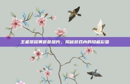 王者荣耀黄爸爸图片，揭秘游戏内的隐藏彩蛋