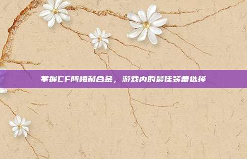 掌握CF阿梅利合金，游戏内的最佳装备选择