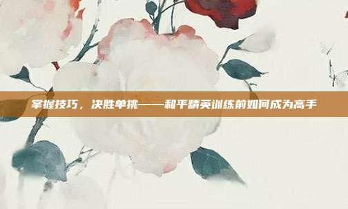 掌握技巧，决胜单挑——和平精英训练前如何成为高手
