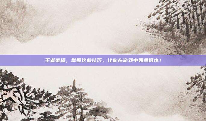 王者荣耀，掌握这些技巧，让你在游戏中如鱼得水！