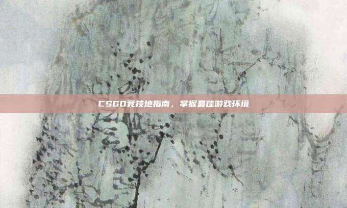CSGO竞技地指南，掌握最佳游戏环境