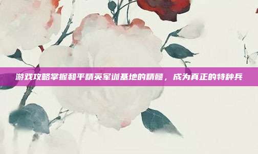 游戏攻略掌握和平精英军训基地的精髓，成为真正的特种兵