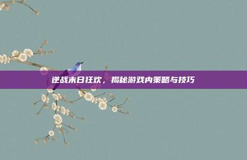 逆战末日狂欢，揭秘游戏内策略与技巧