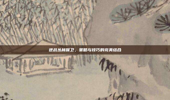 逆战丛林保卫，策略与技巧的完美结合