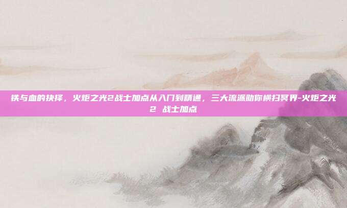 铁与血的抉择，火炬之光2战士加点从入门到精通，三大流派助你横扫冥界-火炬之光2 战士加点