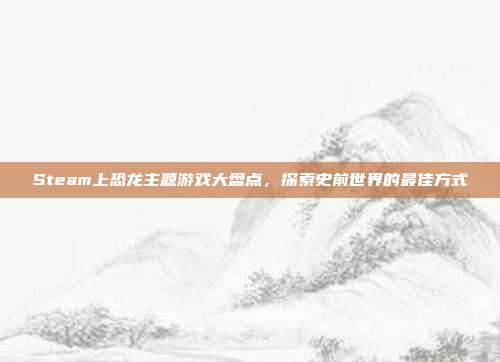 Steam上恐龙主题游戏大盘点，探索史前世界的最佳方式