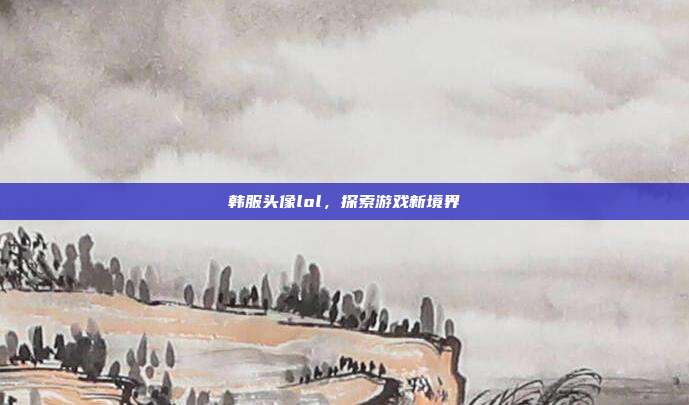 韩服头像lol，探索游戏新境界