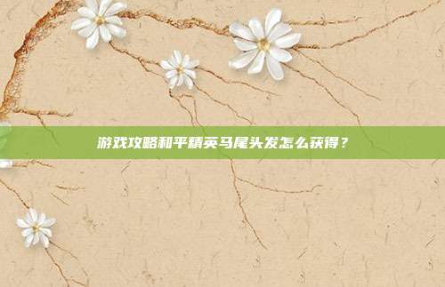 游戏攻略和平精英马尾头发怎么获得？
