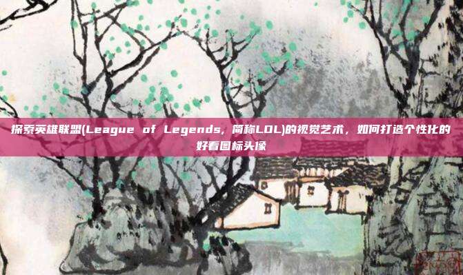 探索英雄联盟(League of Legends, 简称LOL)的视觉艺术，如何打造个性化的好看图标头像