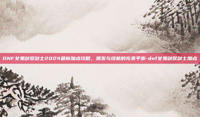DNF女鬼剑驭剑士2024最新加点攻略，爆发与续航的完美平衡-dnf女鬼剑驭剑士加点