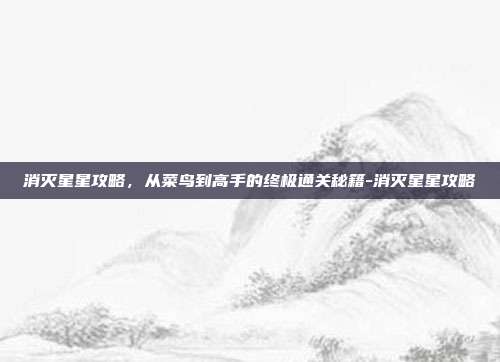 消灭星星攻略，从菜鸟到高手的终极通关秘籍-消灭星星攻略