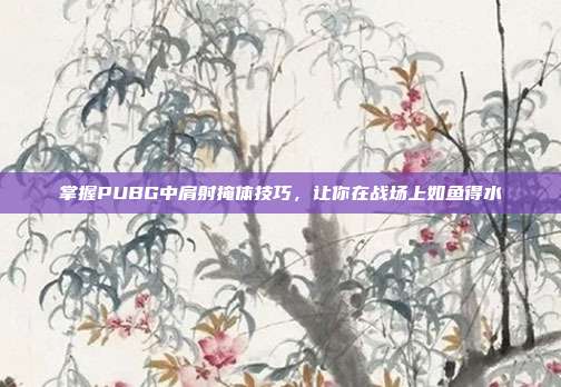 掌握PUBG中肩射掩体技巧，让你在战场上如鱼得水