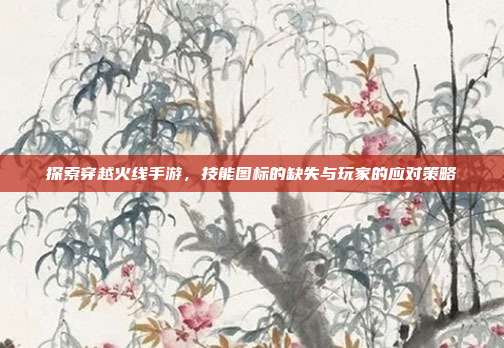探索穿越火线手游，技能图标的缺失与玩家的应对策略