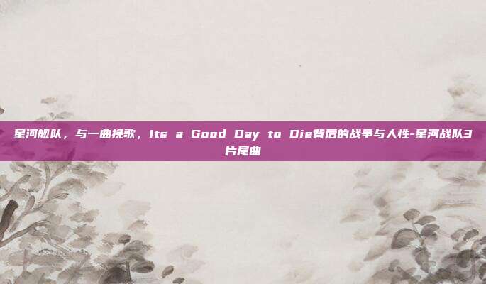 星河舰队，与一曲挽歌，Its a Good Day to Die背后的战争与人性-星河战队3片尾曲