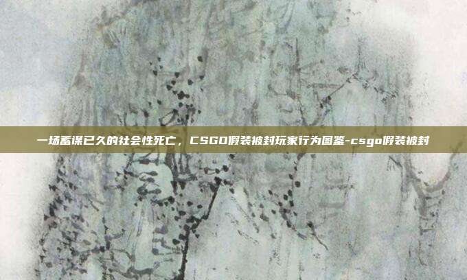 一场蓄谋已久的社会性死亡，CSGO假装被封玩家行为图鉴-csgo假装被封