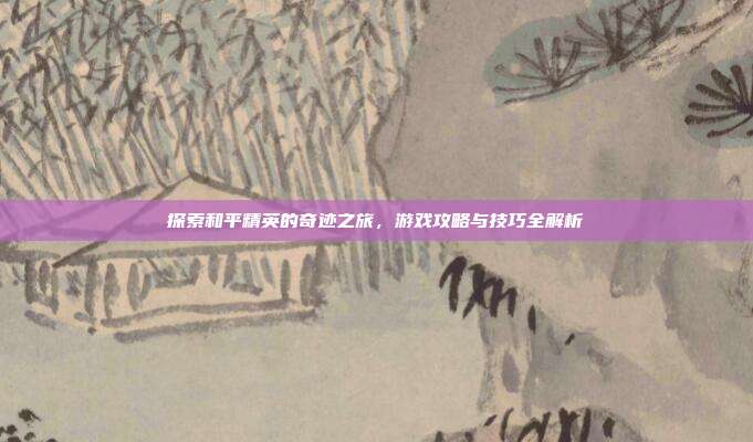 探索和平精英的奇迹之旅，游戏攻略与技巧全解析
