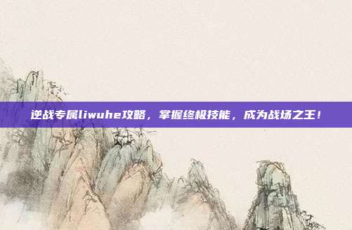 逆战专属liwuhe攻略，掌握终极技能，成为战场之王！