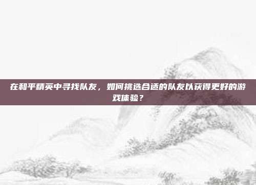 在和平精英中寻找队友，如何挑选合适的队友以获得更好的游戏体验？