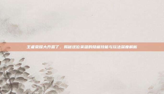 王者荣耀大乔露了，揭秘这位英雄的隐藏技能与玩法深度解析