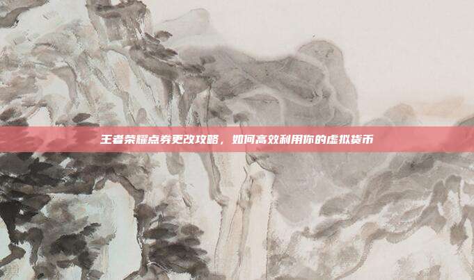 王者荣耀点券更改攻略，如何高效利用你的虚拟货币