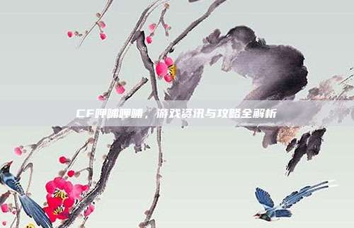 CF呷哺呷哺，游戏资讯与攻略全解析