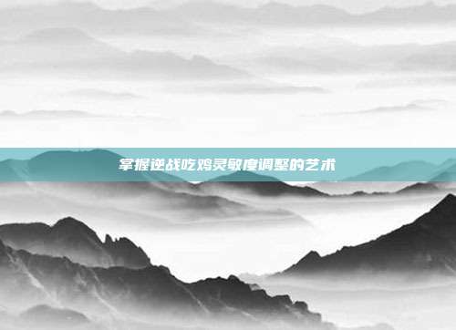 掌握逆战吃鸡灵敏度调整的艺术