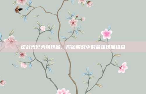 逆战光影天赋排名，揭秘游戏中的最强技能组合