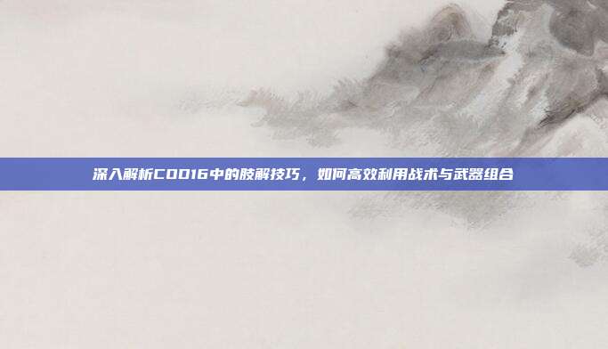 深入解析COD16中的肢解技巧，如何高效利用战术与武器组合