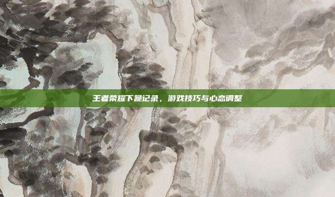 王者荣耀下跪记录，游戏技巧与心态调整
