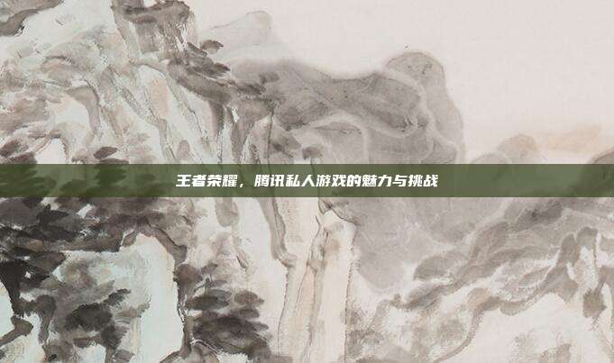 王者荣耀，腾讯私人游戏的魅力与挑战