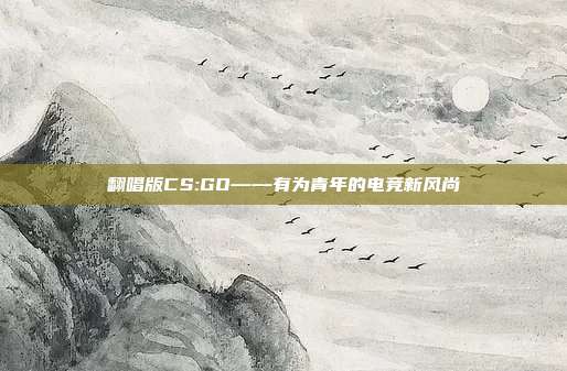 翻唱版CS:GO——有为青年的电竞新风尚
