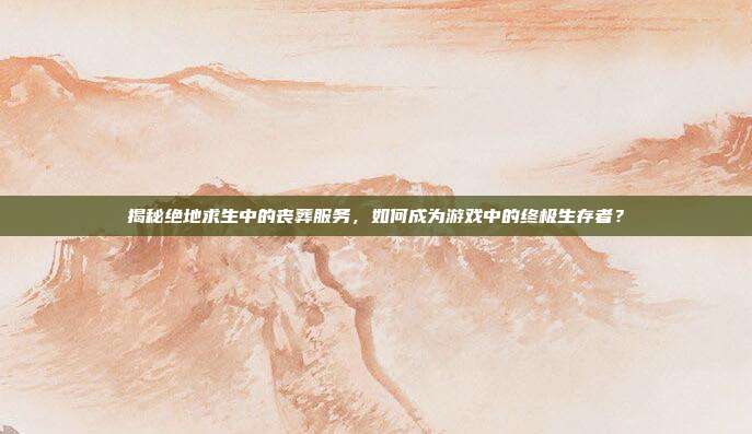 揭秘绝地求生中的丧葬服务，如何成为游戏中的终极生存者？
