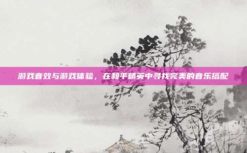 游戏音效与游戏体验，在和平精英中寻找完美的音乐搭配