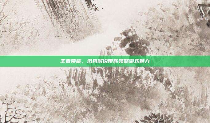 王者荣耀，沉舟解说带你领略游戏魅力