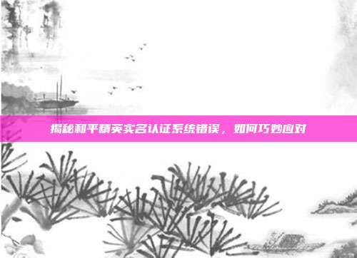 揭秘和平精英实名认证系统错误，如何巧妙应对